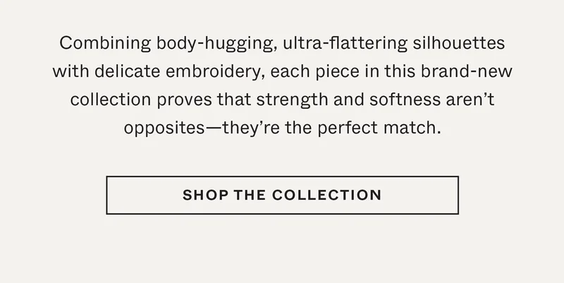 Combining body-hugging, ultra-flattering silhouettes with delicate embroidery, each piece in this brand-new collection proves that strength and softness aren't opposites—they're the perfect match.