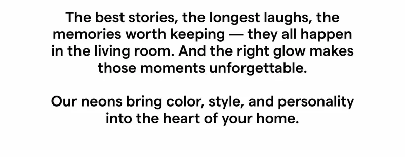 The best stories, the longest laughs, the memories worth keeping — they all happen in the living room. And the right glow makes those moments unforgettable.  Our neons bring color, style, and personality into the heart of your home.