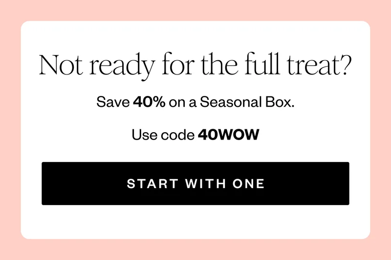 Not ready for the full treat? | Save 40% on a Seasonal Box. | Use code 40WOW | START WITH ONE