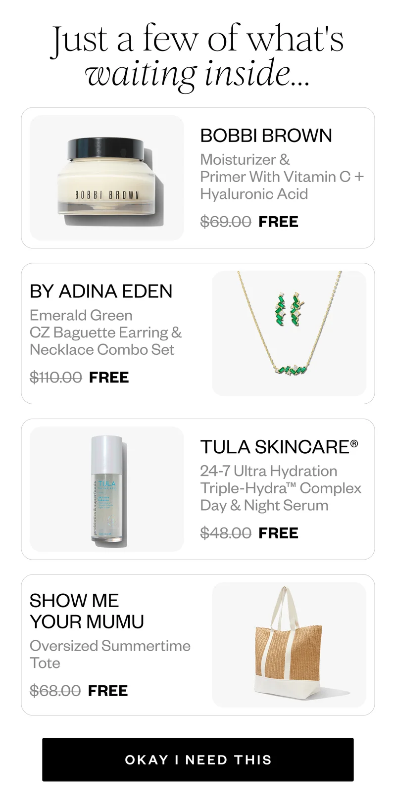 Just a few of what's waiting inside... | BOBBI BROWN Moisturizer & Primer With Vitamin C + Hyaluronic Acid $69.00 FREE | BY ADINA EDEN Emerald Green CZ Baguette Earring & Necklace Combo Set $110.00 FREE | TULA SKINCARE® 24-7 Ultra Hydration Triple-Hydra™ Complex Day & Night Serum $48.00 FREE | SHOW ME YOUR MUMU Oversized Summertime Tote $68.00 FREE | OKAY I NEED THIS