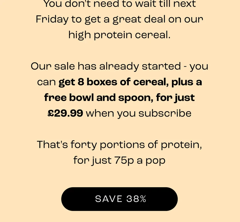 You don't need to wait till next fFriday to get a great deal on our high protein cereal. Our sale has already started - you can get 8 boxes of cereal, plus a free bowl and spoon, - Save 38%