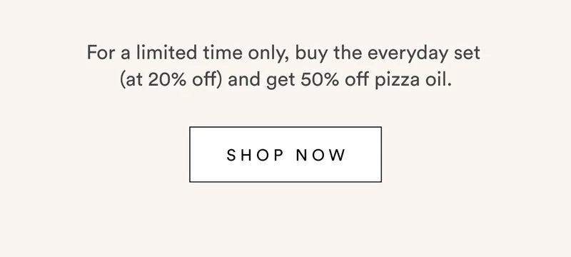 For a limited time only, buy the everyday set  (at 20% off) and get 50% off pizza oil.