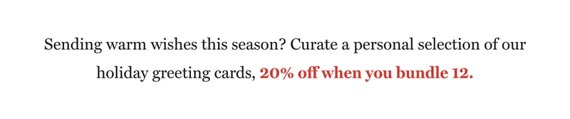 Sending warm wishes this season? Curate a personal selection of our holiday greeting cards, 20% off when you bundle 12.