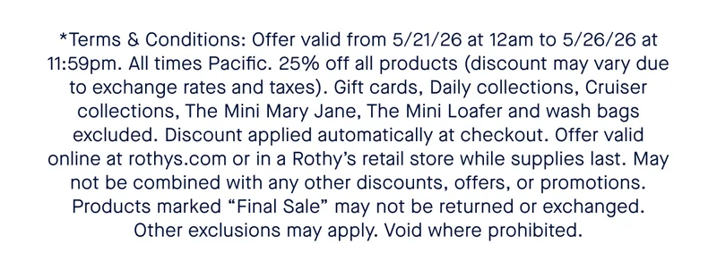 *Terms and Conditions: 15% off one total order of $100+, 20% off one total order of $150+, and 25% off one total order of $200+. Prices in USD, discounts will apply to local currency equivalents and may fluctuate due to exchange rates. Shipping and taxes not included. Gift cards excluded. Offer valid online from March 5, 2026 at 12:00am PT through March 8, 2025 at 11:59pm Pacific Time, or at Rothy’s official retail stores and outlets on those dates during local store hours. Discount automatically applied at checkout. Discount not may not be combined with any other codes, offers, or promotions. Products marked Final Sale cannot be returned or exchanged (except where prohibited by law). Void where prohibited.