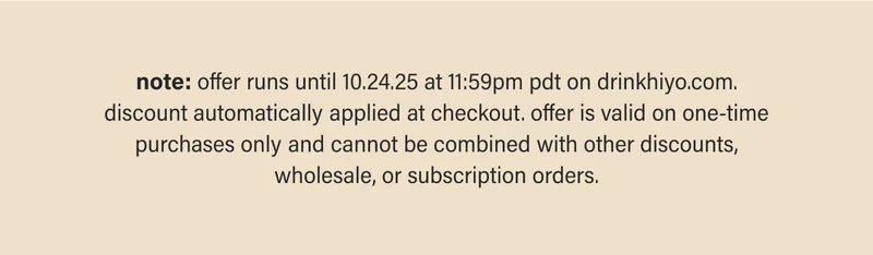 note: offer runs until 10.24.25 at 11:59pm pdt on drinkhiyo.com. discount automatically applied at checkout. offer is valid on one-time purchases only and cannot be combined with other discounts, wholesale, or subscription orders.