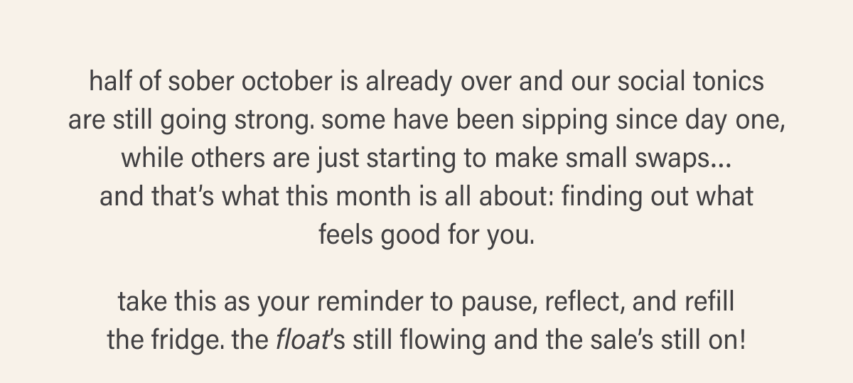 half of sober october is already over and our social tonics are still going strong. some have been sipping since day one, while others are just starting to make small swaps... and that's what this month is all about: finding out what feels good for you. take this as your reminder to pause, reflect, and refill the fridge. the float's still flowing and the sale's still on!