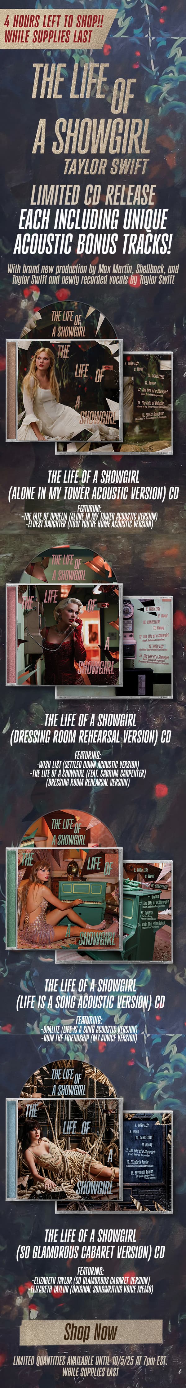 4 hours left to shop!! While supplies last. The Life of a Showgirl Taylor Swift. Limited CD release, each including unique acoustic bonus tracks! With brand new production by Max Martin, Shellback, and Taylor Swift and newly recorded vocals by Taylor Swift. THE LIFE OF A SHOWGIRL (ALONE IN MY TOWER ACOUSTIC VERSION) CD. FEATURING: -THE FATE OF OPHELIA (ALONE IN MY TOWER ACOUSTIC VERSION) -ELDEST DAUGHTER (NOW YOU’RE HOME ACOUSTIC VERSION). THE LIFE OF A SHOWGIRL (DRESSING ROOM REHEARSAL VERSION) CD. FEATURING: -WI$H LI$T (SETTLED DOWN ACOUSTIC VERSION) -THE LIFE OF A SHOWGIRL (FEAT. SABRINA CARPENTER) (DRESSING ROOM REHEARSAL VERSION). THE LIFE OF A SHOWGIRL (LIFE IS A SONG ACOUSTIC VERSION) CD. FEATURING: -OPALITE (LIFE IS A SONG ACOUSTIC VERSION) -RUIN THE FRIENDSHIP (MY ADVICE VERSION). THE LIFE OF A SHOWGIRL (SO GLAMOROUS CABARET VERSION) CD. FEATURING: -ELIZABETH TAYLOR (SO GLAMOROUS CABARET VERSION) -ELIZABETH TAYLOR (ORIGINAL SONGWRITING VOICE MEMO). Shop now. LIMITED QUANTITIES AVAILABLE UNTIL 10/5/25 AT 7pm EST. WHILE SUPPLIES LAST