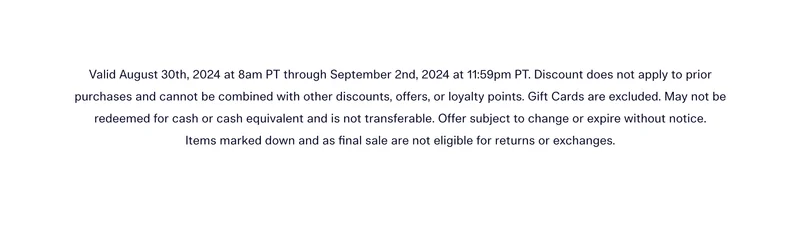 Valid August 30th, 2024 at 8am PT through September 2nd, 2024 at 11:59pm PT. Discount does not apply to prior purchases and cannot be combined with other discounts, offers, or loyalty points. Gift Cards are excluded. May not be redeemed for cash or cash equivalent and is not transferable. Offer subject to change or expire without notice. Items marked down and as final sale are not eligible for returns or exchanges.