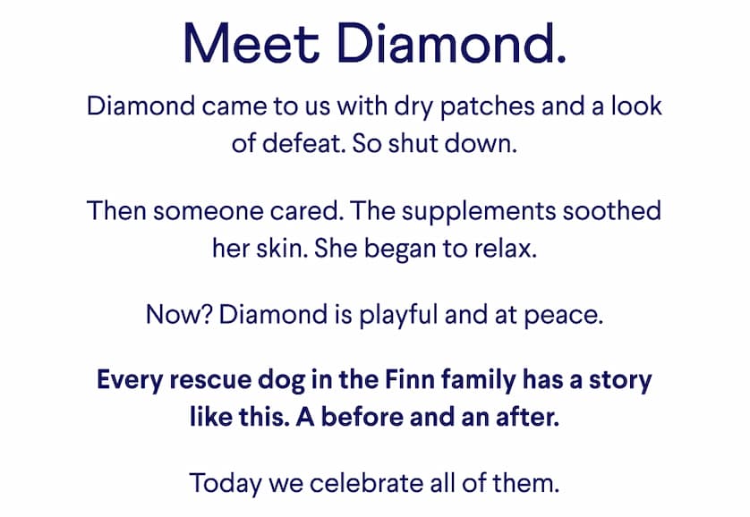 Text: Meet Diamond. Diamond came to us with dry patches and a look of defeat. So shut down. &nbsp; Then someone cared. The supplements soothed her skin. She began to relax. &nbsp; Now? Diamond is playful and at peace. &nbsp; Every rescue dog in the Finn family has a story like this. A before and an after. &nbsp; Today we celebrate all of them.