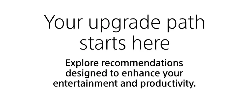 Your upgrade path starts here | Explore recommendations designed to enhance your entertainemnt and productivity