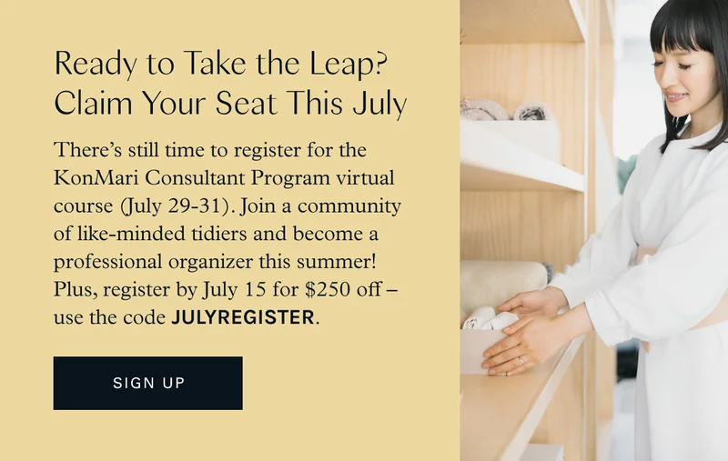 Ready to Take the Leap? Claim Your Seat This July. There’s still time to register for the KonMari Consultant Program virtual course (July 29-31). Join a community of like-minded tidiers and become a professional organizer this summer! Plus, register by July 15 for $250 off — use the code JULYREGISTER.
