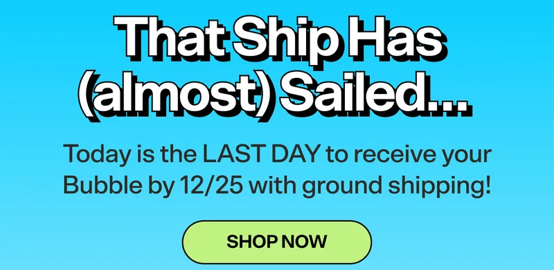 That Ship Has (almost) Sailed… Today is the LAST DAY to receive your Bubble by 12/25 with ground shipping! SHOP NOW