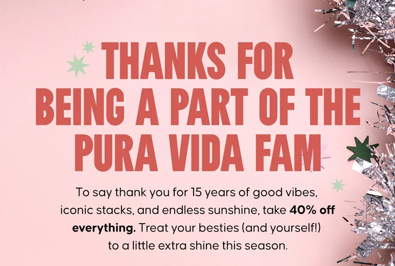 Thanks for being a part of the Pura Vida fam. To say thank you for 15 years of good vibes, iconic stacks, and endless sunshine, take 40% off everything. Treat your besties (and yourself!) to a little extra shine this season.
