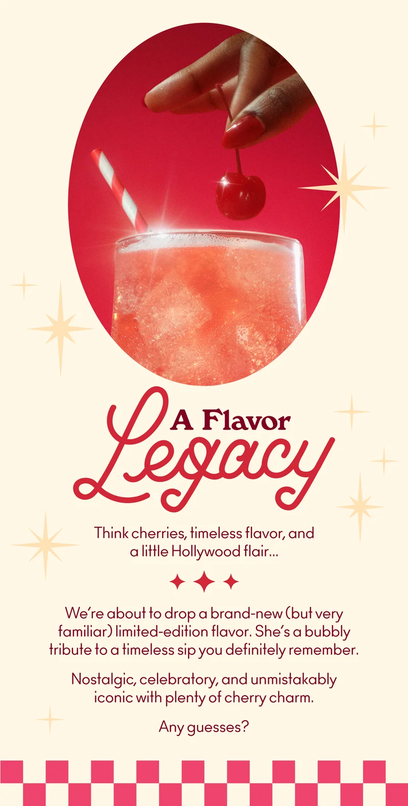 We’re about to drop a brand-new (but very familiar) limited-edition flavor. She’s a bubbly tribute to a timeless sip you definitely remember. Nostalgic, celebratory, and unmistakably iconic with plenty of cherry charm. Any guesses?