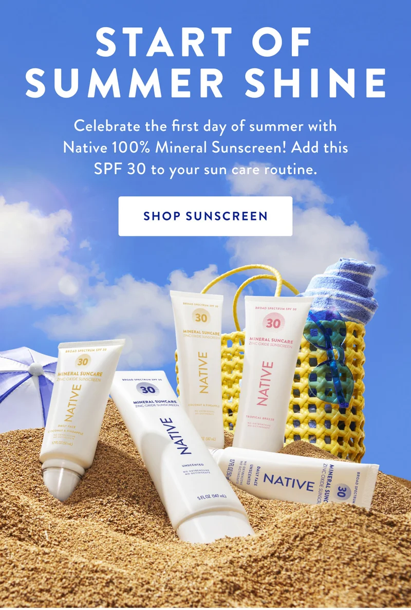 START OF SUMMER SHINE Celebrate the first day of summer with Native 100% Mineral Sunscreen! Add this SPF 30 to your sun care routine. SHOP SUNSCREEN