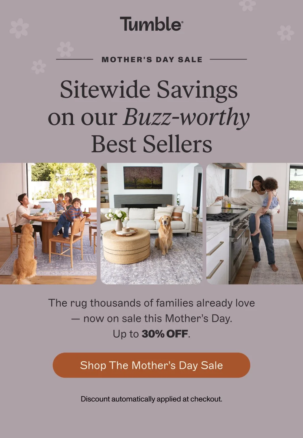 MOTHER'S DAY SALE Sitewide Savings on our Buzz-worthy Best Sellers The rug thousands of families already love — now on sale this Mother’s Day. Up to 30% OFF. Shop the Mother’s Day sale Discount automatically applied at checkout.