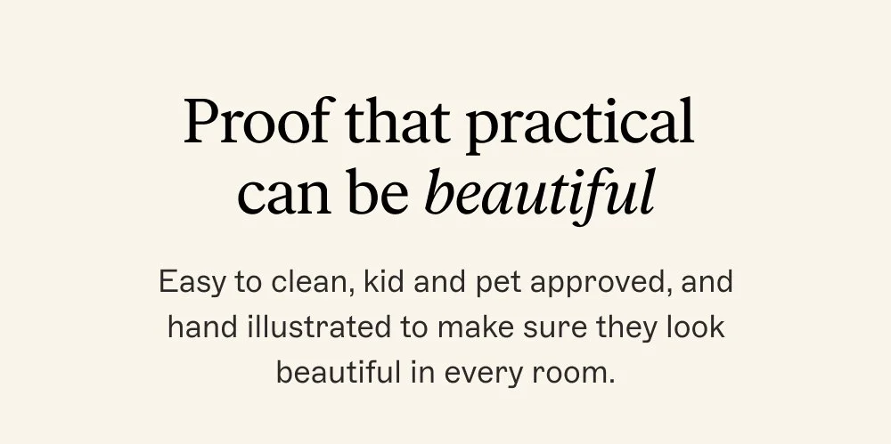 Proof that practical can be beautiful Easy to clean, kid and pet approved, and hand illustrated to make sure they look beautiful in every room.