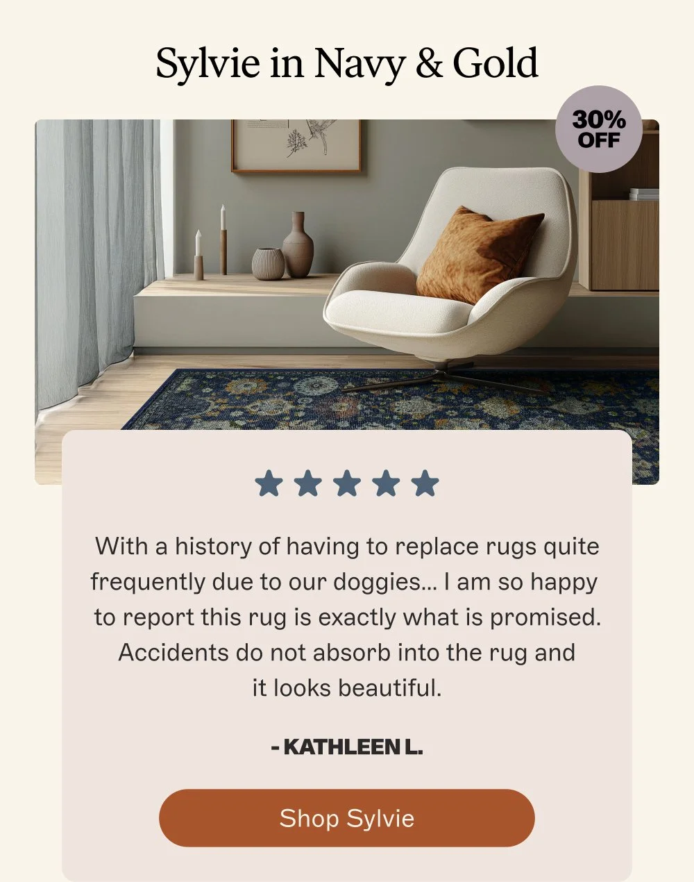 Sylvie in Navy & Gold 30% off With a history of having to replace rugs quite frequently due to our doggies… I am so happy to report this rug is exactly what is promised. Accidents do not absorb into the rug and it looks beautiful. - Kathleen L. Shop Sylvie