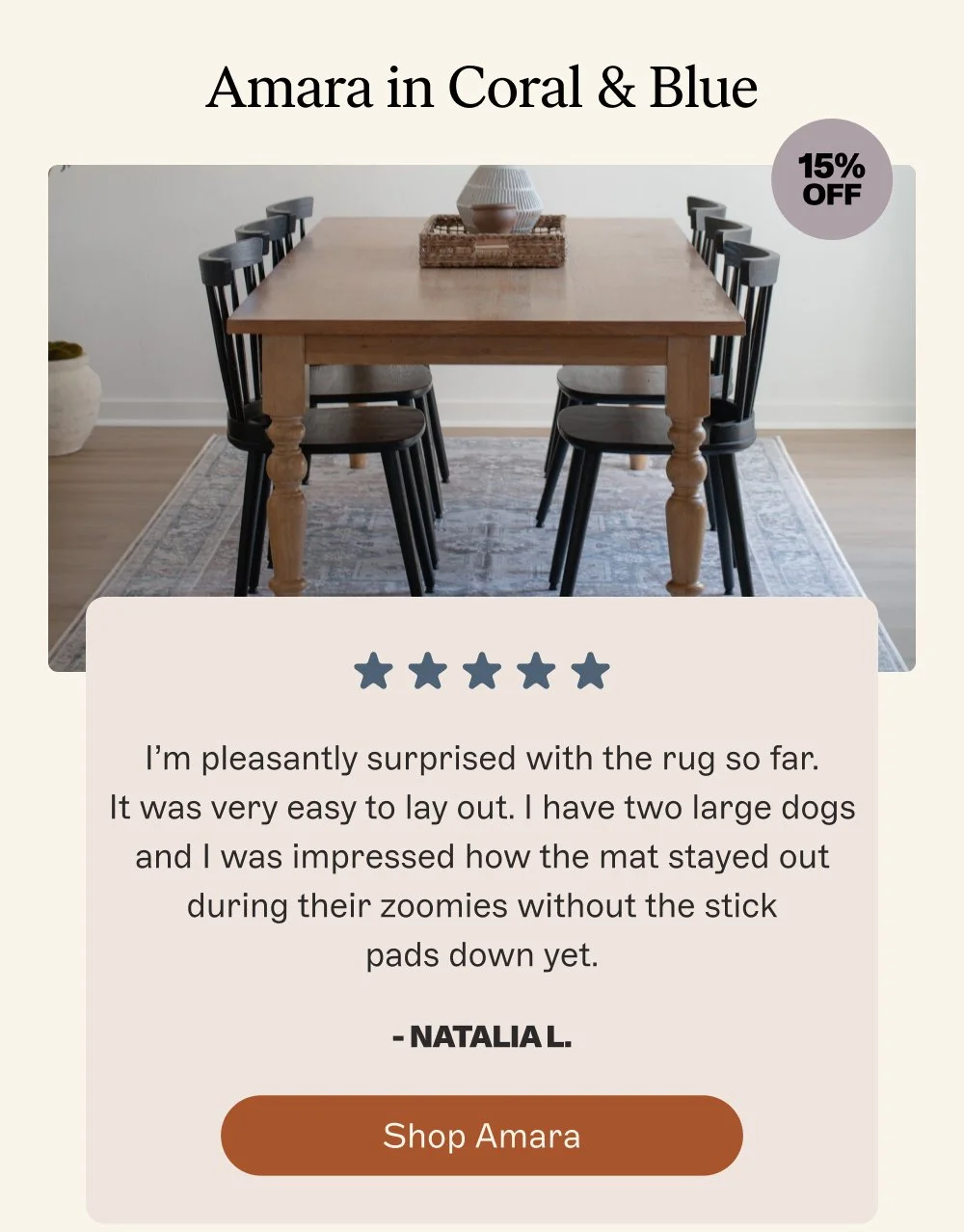 Amara in Coral & Blue 15% off I’m pleasantly surprised with the rug so far. It was very easy to lay out. I have two large dogs and I was impressed how the mat stayed out during their zoomies without the stick pads down yet. - Natalia L. Shop Amara