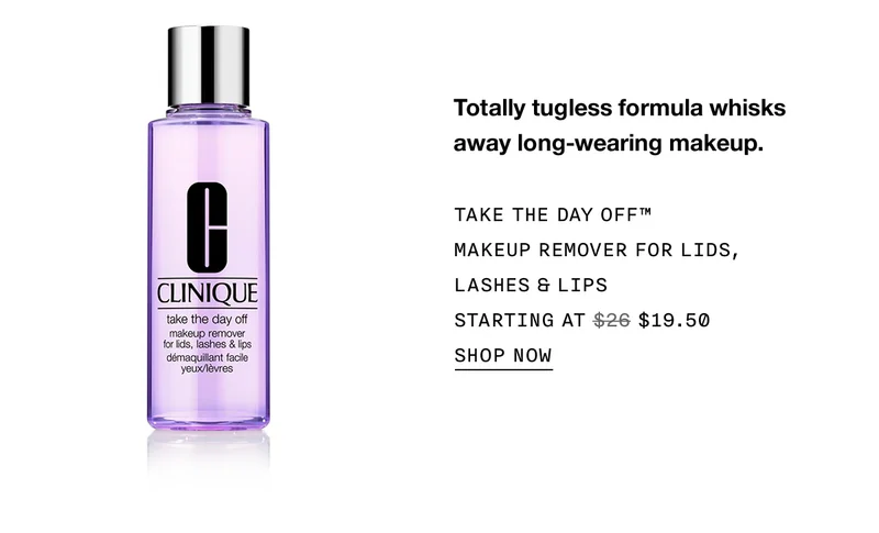 Totally tugless formula whisks away long-wearing makeup. TAKE THE DAY OFF™ MAKEUP REMOVER FOR LIDS, LASHES & LIPS STARTING AT $19.50 SHOP NOW
