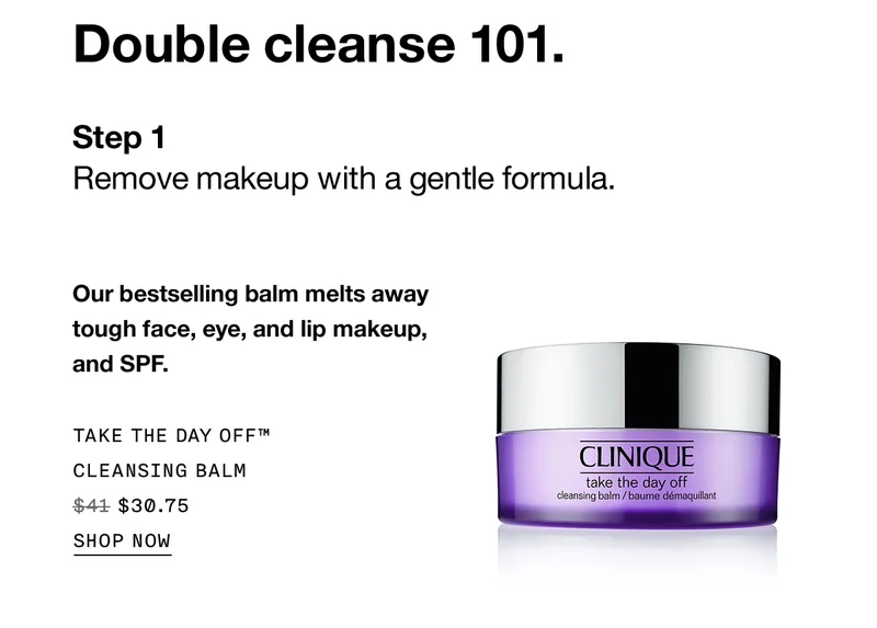 Double cleanse 101. Step 1 Remove makeup with a gentle formula. Our bestselling balm melts away tough face, eye, and lip makeup, and SPF. TAKE THE DAY OFF™ CLEANSING BALM $30.75 SHOP NOW