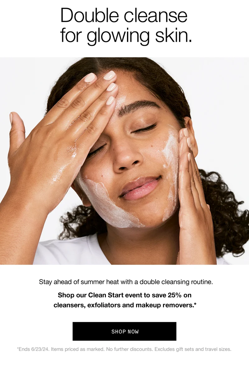Double cleanse for glowing skin. Stay ahead of summer heat with a double cleansing routine. Shop our Clean Start event to save 25% on cleansers, exfoliators and makeup removers.* SHOP NOW *Ends 6/23/24. Items priced as marked. No further discounts. Excludes gift sets and travel sizes.
