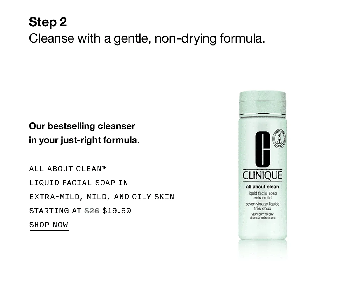 Step 2 Cleanse with a gentle, non-drying formula. Our best selling cleanser in your just-right formula. ALL ABOUT CLEAN™ LIQUID FACIAL SOAP IN EXTRA-MILD, MILD, AND OILY SKIN STARTING AT $19.50 SHOP NOW