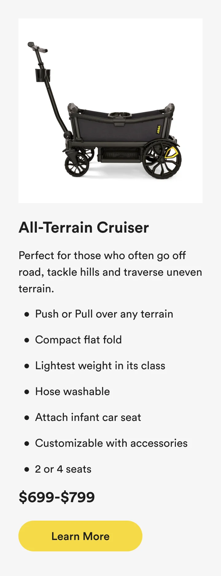 All-Terrain Cruiser - Perfect for those who often go off road, tackle hills and traverse uneven terrain.
Push or Pull over any terrain
Compact flat fold
Lightest weight in its class
Hose washable
Attach infant car seat
Customizable with accessories
2 or 4 seats