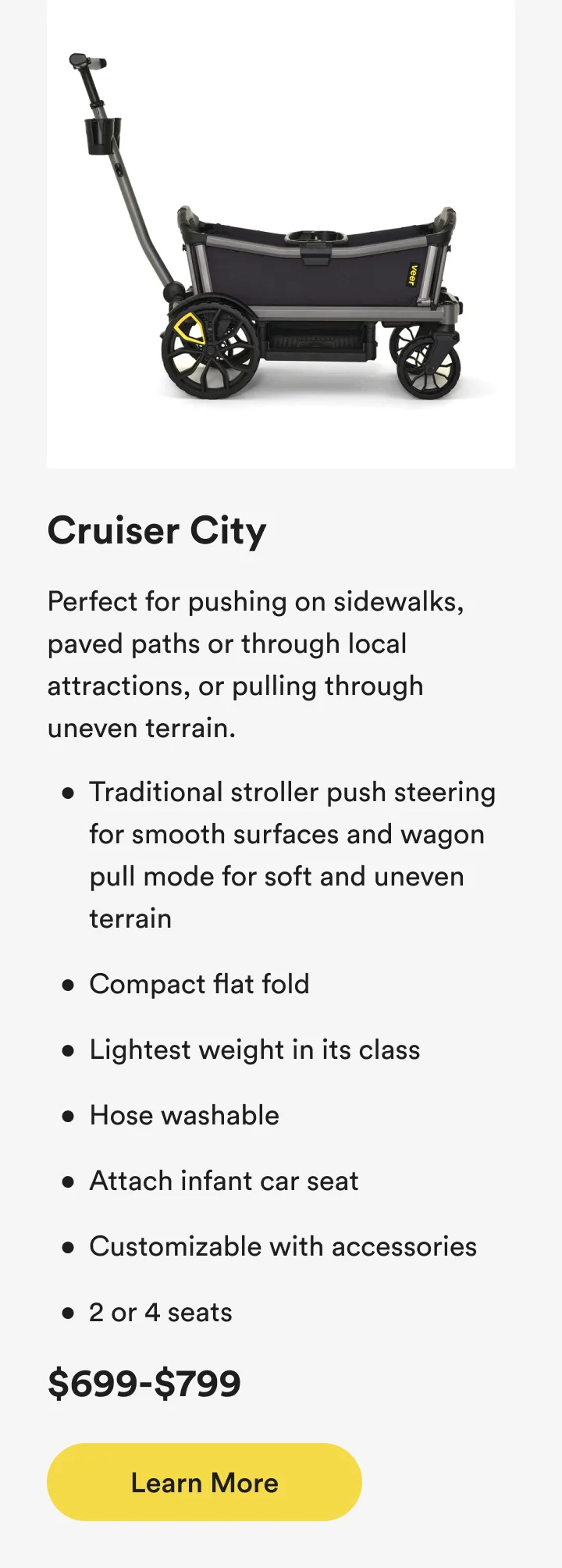 Cruiser City - Perfect for pushing on sidewalks, paved paths or through local attractions, or pulling through uneven terrain.
Traditional stroller push steering for smooth surfaces and wagon pull mode for soft and uneven terrain
Compact flat fold
Lightest weight in its class
Hose washable
Attach infant car seat
Customizable with accessories
2 or 4 seats