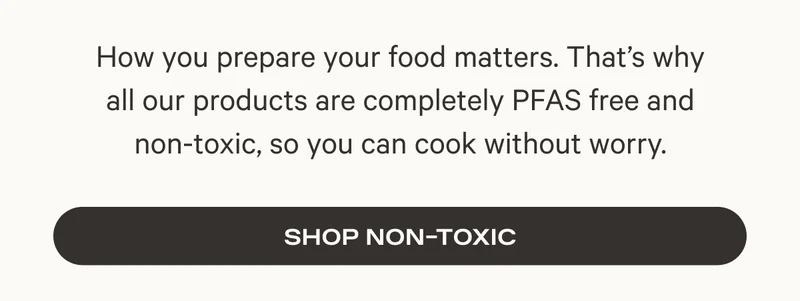 How you prepare your food matters. That’s why all our products are completely PFAS free and non-toxic, so you can cook without worry. Shop Non Toxic