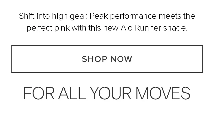 Shift into high gear. Peak performance meets the perfect pink with this new Alo Runner shade. SHOP NOW. FOR ALL YOUR MOVES