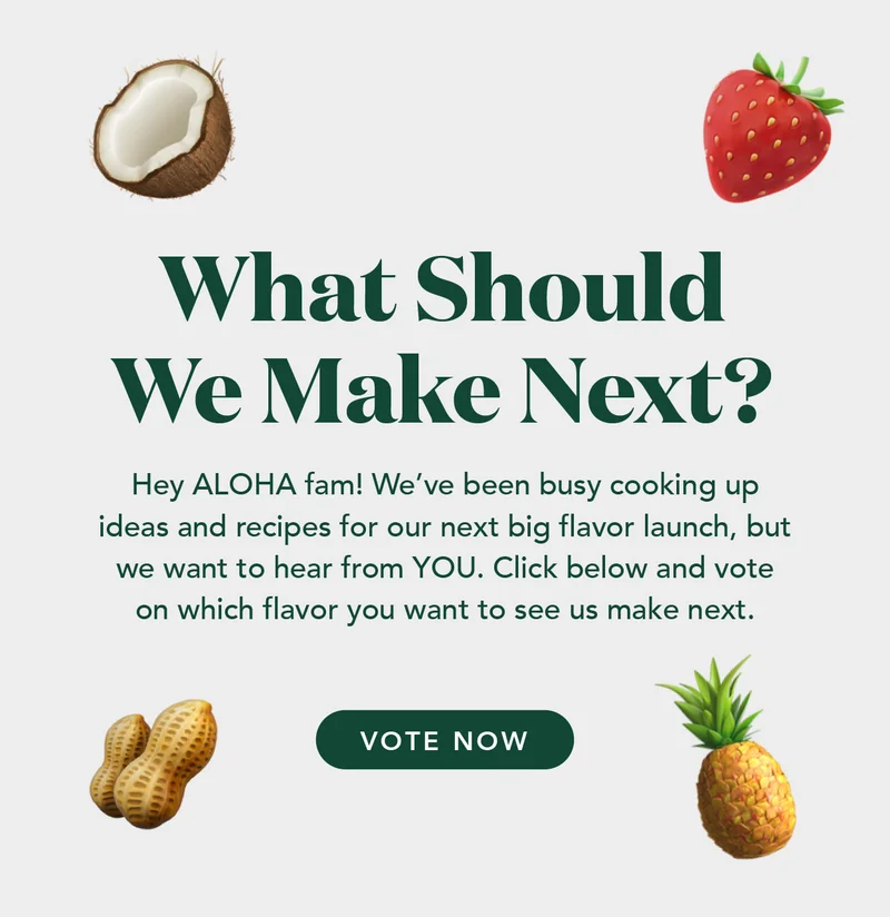 Hey ALOHA fam! We've been busy cooking up ideas and recipes for our next big flavor launch, but we want to hear from YOU. Click below and vote on which flavor you want to see us make next.