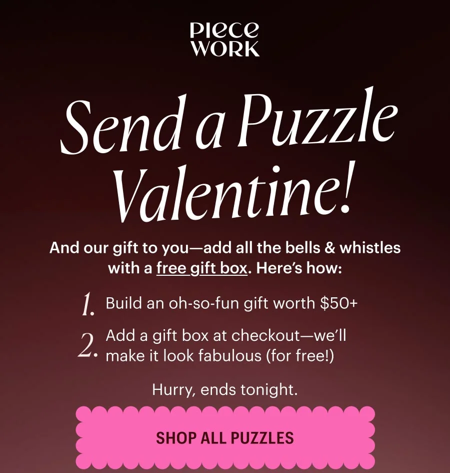 Piecework: And our gift to you—add all the bells & whistles with a free gift box. Here’s how: Step 1. Build an oh-so-fun gift worth $50+ Step 2. Add a gift box at checkout—we’ll make it look fabulous (for free!) Hurry, ends tonight. Shop All Puzzles