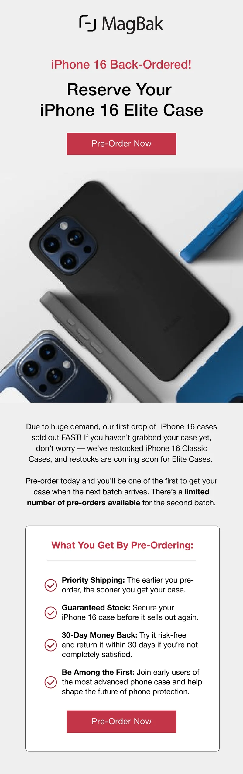 iPhone 16 Back-Ordered! Reserve Your  iPhone 16 Elite Case. Due to huge demand, our first drop of  iPhone 16 cases sold out FAST! If you haven’t grabbed your case yet, don’t worry — we’ve restocked iPhone 16 Classic Cases, and restocks are coming soon for Elite Cases.  Pre-order today and you’ll be one of the first to get your case when the next batch arrives. There’s a limited number of pre-orders available for the second batch.  What You Get By Pre-Ordering: Priority Shipping: The earlier you pre-order, the sooner you get your case.  Guaranteed Stock: Secure your iPhone 16 case before it sells out again.  30-Day Money Back: Try it risk-free and return it within 30 days if you’re not completely satisfied. Be Among the First: Join early users of the most advanced phone case and help shape the future of phone protection.