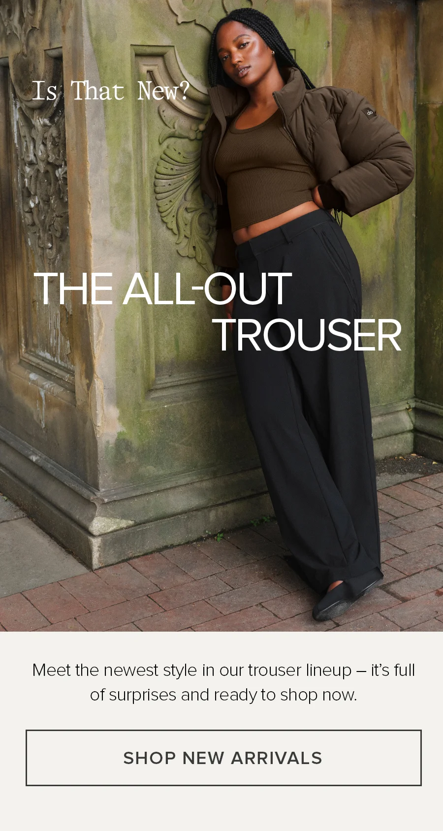 Is That New? The All-Out Trouser. Meet the newest style in our trouser lineup-it's full of surprises and ready to shop now. SHOP NEW ARRIVALS