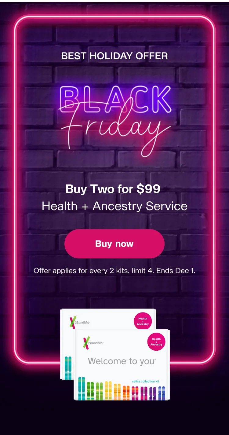 BEST HOLIDAY OFFER Black Friday | Buy Two for $99 Health + Ancestry Service | Buy now | Offer applies for every 2 kits, limit 4 kits. Ends Dec 1.