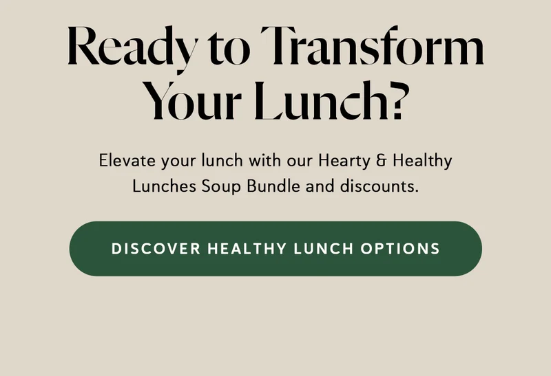 Ready to Transform Your Lunch? Elevate your lunch with our Hearty & Healthy Lunches Soup Bundle and discounts.
