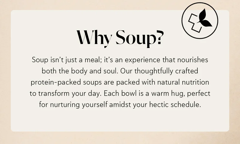 Why Soup? Soup isn’t just a meal; it’s an experience that nourishes both the body and soul. Our thoughtfully crafted protein-packed soups are packed with natural nutrition to transform your day. Each bowl is a warm hug, perfect for nurturing yourself amidst your hectic schedule.