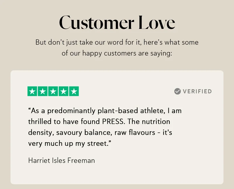 Customer Love ⭐⭐⭐⭐⭐ “As a predominantly plant-based athlete, I am thrilled to have found PRESS. The nutrition density, savoury balance, raw flavours - it's very much up my street.” – Harriet Isles Freeman