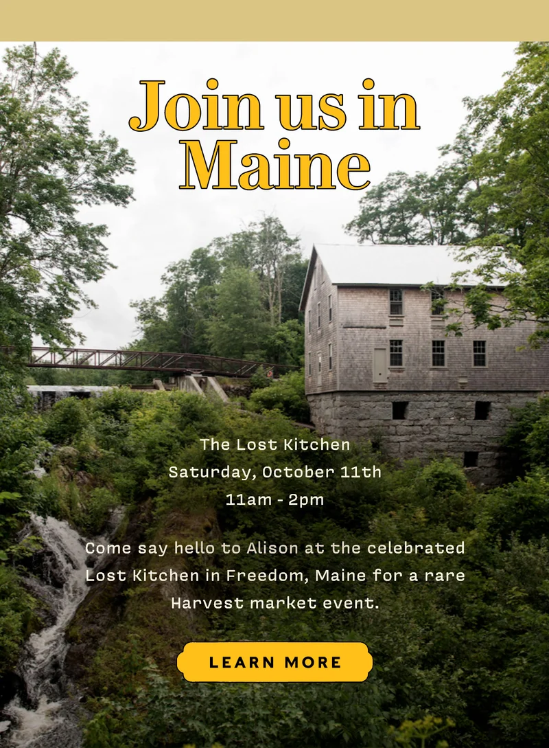 JOIN US IN MAINE  Saturday, October 11th, 11am - 2pm  The Lost Kitchen in Freedom, Maine  Come say hello to Alison at the celebrated Lost Kitchen for a rare Harvest market event.   LEARN MORE