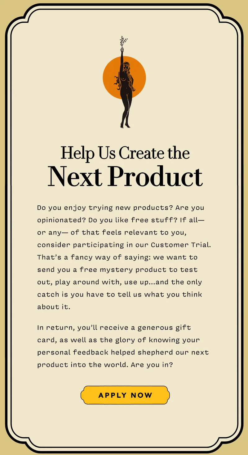 Help Us Create the  Next Product     Do you enjoy trying new products? Are you opinionated? Do you like free stuff? If all— or any— of that feels relevant to you, consider participating in our Customer Trial. That’s a fancy way of saying: we want to send you a free mystery product to test out, play around with, use up…and the only catch is you have to tell us what you think about it.    In return, you’ll receive a generous gift card, as well as the glory of knowing your personal feedback helped shepherd our next product into the world. Are you in?       APPLY NOW