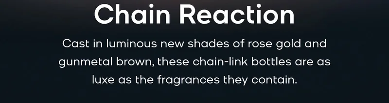 Chain Reaction Cast in luminous new shades of rose gold and gunmetal brown, these chain-link bottles are as luxe as the fragrances they contain.
