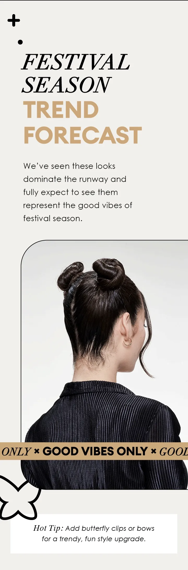 FESTIVAL SEASON TREND FORECAST | We’ve seen these looks dominate the runway and fully expect to see them represent the good vibes of festival season. | GOOD VIBES ONLY | Hot Tip: Add butterfly clips or bows for a trendy, fun style upgrade.