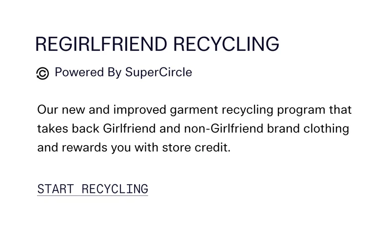 REGIRLFRIEND RECYCLING   Our new and improved garment recycling program that takes back Girlfriend and non-Girlfriend brand clothing and rewards you with store credit.  [ START RECYCLING ]