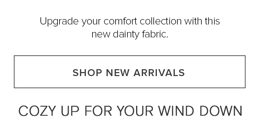 Upgrade your comfort collection with this new dainty fabric. SHOP NEW ARRIVALS COZY UP FOR YOUR WIND DOWN