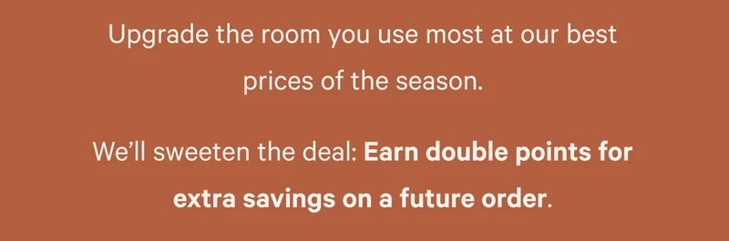 Upgrade the room you use most at our best prices of the season. We’ll sweeten the deal: Earn double points for extra savings on a future order.
