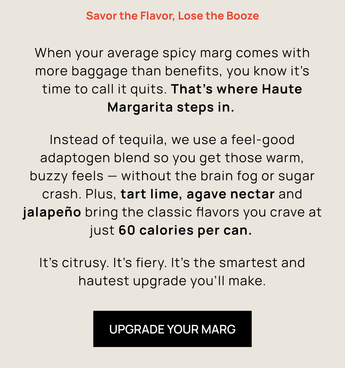 When your average spicy marg comes with more baggage than benefits, you know it's time to call it quits. That's where Haute Margarita steps in.  Instead of tequila, we use a feel-good adaptogen blend so you get those warm, buzzy feels — without the brain fog, bubble guts, or sugar crash. Plus, tart lime, agave nectar and jalapeño bring the classic flavors you crave at just 60 calories per can.  It's citrusy. It's fiery. It's the smartest and hautest upgrade you’ll make.  | Upgrade Your Marg