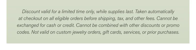 Discount valid for a limited time only, while supplies last. Taken automatically at checkout on all eligible orders before shipping, tax, and other fees. Cannot be exchanged for cash or credit. Cannot be combined with other discounts or promo codes. Not valid on custom jewelry orders, gift cards, services, or prior purchases.
