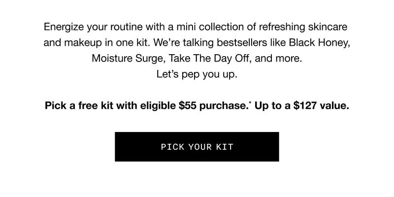 Energize your routine with a mini collection of refreshing skincare and makeup in one kit. We’re talking bestsellers like Black Honey, Moisture Surge, Take the Day Off, and more. Let’s pep you up. Pick a free kit with eligible $55 purchase.* Up to a $127 value. PICK YOUR KIT