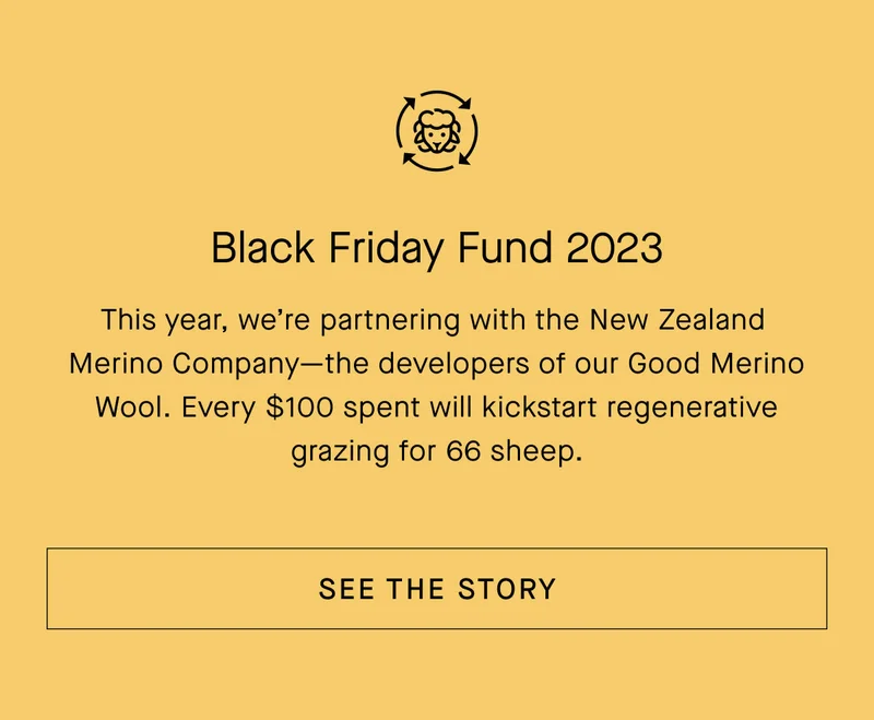 Black Friday Fund 2023 This year, we're partnering with the New Zealand Merino Company-the developers of our Good Merino Wool. Every $100 spent will kickstart regenerative grazing for 66 sheep.[SEE THE STORY]